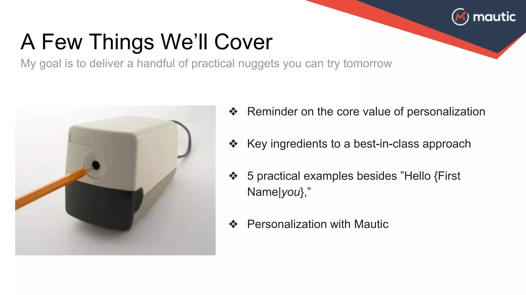 ❖ Reminder on the core value of personalization
❖ Key ingredients to a best-in-class approach
❖ 5 practical examples besides ”Hello {First
Name|you},”
❖ Personalization with Mautic
A Few Things We’ll Cover
My goal is to deliver a handful of practical nuggets you can try tomorrow
 