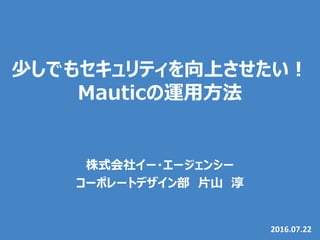 少しでもセキュリティを向上させたい！
Mauticの運用方法
2016.07.22
株式会社イー・エージェンシー
コーポレートデザイン部 片山 淳
Mautic Meetup Tokyo #4
 