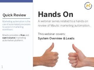 1
Quick Review
Marketing automation is the
use of automated processes
to assist in marketing
workflows.
Mautic provides a free and
open source marketing
automation platform.
A webinar series related to a hands on
review of Mautic marketing automation.
This webinar covers:
System Overview & Leads
Hands On
 