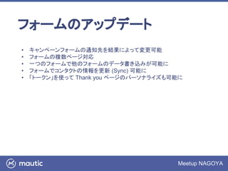 Meetup NAGOYA
フォームのアップデート
• キャンペーンフォームの通知先を結果によって変更可能
• フォームの複数ページ対応
• 一つのフォームで他のフォームのデータ書き込みが可能に
• フォームでコンタクトの情報を更新 (Sync) 可能に
• 「トークン」を使って Thank you ページのパーソナライズも可能に
 