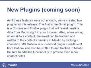 Meetup NAGOYA
New Plugins (coming soon)
As if these features were not enough, we’ve created two
plugins for this release. The first is the Gmail plugin. This
is a Chrome and Firefox plugin that will reveal timeline
data from Mautic right in your browser. Also, when writing
an email to a contact, the email can be tracked and
written to the contact’s timeline in Mautic by clicking a
checkbox. MS Outlook is our second plugin. Emails sent
from Outlook can also be written to and tracked in Mautic.
Be sure to add this functionality to provide even more
contact detail.
 