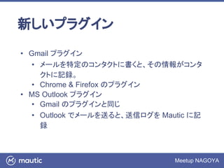 Meetup NAGOYA
新しいプラグイン
• Gmail プラグイン
• メールを特定のコンタクトに書くと、その情報がコンタ
クトに記録。
• Chrome & Firefox のプラグイン
• MS Outlook プラグイン
• Gmail のプラグインと同じ
• Outlook でメールを送ると、送信ログを Mautic に記
録
 