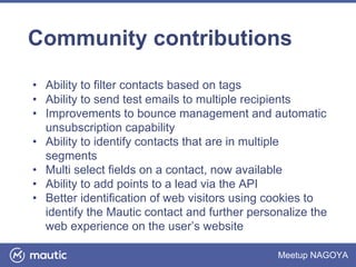 Meetup NAGOYA
Community contributions
• Ability to filter contacts based on tags
• Ability to send test emails to multiple recipients
• Improvements to bounce management and automatic
unsubscription capability
• Ability to identify contacts that are in multiple
segments
• Multi select fields on a contact, now available
• Ability to add points to a lead via the API
• Better identification of web visitors using cookies to
identify the Mautic contact and further personalize the
web experience on the user’s website
 