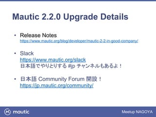 Meetup NAGOYA
Mautic 2.2.0 Upgrade Details
• Release Notes
https://www.mautic.org/blog/developer/mautic-2-2-in-good-company/
• Slack
https://www.mautic.org/slack
日本語でやりとりする #jp チャンネルもあるよ！
• 日本語 Community Forum 開設！
https://jp.mautic.org/community/
 