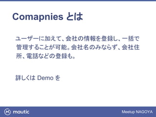 Meetup NAGOYA
Comapnies とは
ユーザーに加えて、会社の情報を登録し、一括で
管理することが可能。会社名のみならず、会社住
所、電話などの登録も。
詳しくは Demo を
 