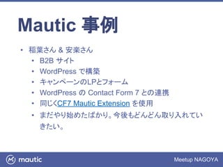 Meetup NAGOYA
Mautic 事例
• 稲葉さん & 安楽さん
• B2B サイト
• WordPress で構築
• キャンペーンのLPとフォーム
• WordPress の Contact Form 7 との連携
• 同じくCF7 Mautic Extension を使用
• まだやり始めたばかり。今後もどんどん取り入れてい
きたい。
 