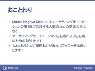Meetup NAGOYA
おことわり
• Mautic Nagoya Meetup はマーケティングオートメー
ションの第1戦で活躍する人間のための勉強会では
なく
• マーケティングオートメーション初心者により初心者
のための勉強会です
• ちょっとおかしい記述とかがあればフォローをお願い
します！
 