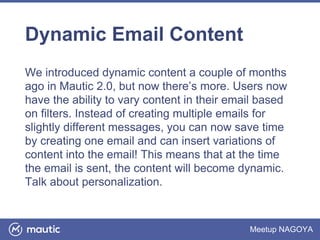 Meetup NAGOYA
Dynamic Email Content
We introduced dynamic content a couple of months
ago in Mautic 2.0, but now there’s more. Users now
have the ability to vary content in their email based
on filters. Instead of creating multiple emails for
slightly different messages, you can now save time
by creating one email and can insert variations of
content into the email! This means that at the time
the email is sent, the content will become dynamic.
Talk about personalization.
 