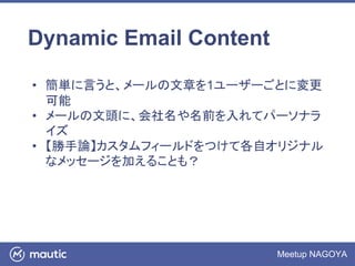 Meetup NAGOYA
Dynamic Email Content
• 簡単に言うと、メールの文章を1ユーザーごとに変更
可能
• メールの文頭に、会社名や名前を入れてパーソナラ
イズ
• 【勝手論】カスタムフィールドをつけて各自オリジナル
なメッセージを加えることも？
 