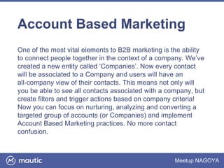 Meetup NAGOYA
Account Based Marketing
One of the most vital elements to B2B marketing is the ability
to connect people together in the context of a company. We’ve
created a new entity called ‘Companies’. Now every contact
will be associated to a Company and users will have an
all-company view of their contacts. This means not only will
you be able to see all contacts associated with a company, but
create filters and trigger actions based on company criteria!
Now you can focus on nurturing, analyzing and converting a
targeted group of accounts (or Companies) and implement
Account Based Marketing practices. No more contact
confusion.
 