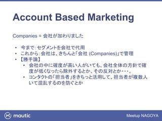 Meetup NAGOYA
Account Based Marketing
Companies = 会社が加わりました
• 今まで：セグメントを会社で代用
• これから：会社は、きちんと「会社 (Companies)」で管理
• 【勝手論】
• 会社の中に確度が高い人がいても、会社全体の方針で確
度が低くなったら除外するとか、その反対とか・・・。
• コンタクトの「担当者」をきちっと活用して、担当者が複数人
いて混乱するのを防ぐとか
 
