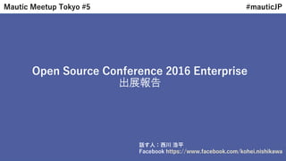 Open Source Conference 2016 Enterprise
出展報告
Mautic Meetup Tokyo #5 #mauticJP
話す人：西川 浩平
Facebook https://www.facebook.com/kohei.nishikawa
 