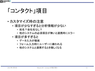 「コンタクト」項目
• Contacts 項目とは
• Mautic 管理画面でカスタマイズ可能
• Ver 1.4.x から設定画面に移動したので注意
2017年7月4日 Mautic #4 - Contact が奥が深い 11
 