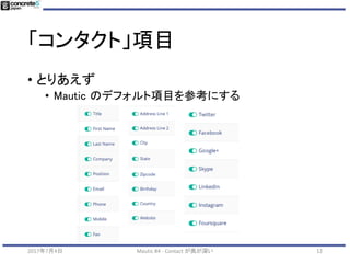 「コンタクト」項目
• カスタマイズ時の注意
• 項目が少なすぎると分析情報が少ない
• 姓名？会社名なし？
• 他のシステムの必須項目が無いと連携時にエラー
• 項目が多すぎると
• データ入力が複雑
• フォーム入力時にユーザーに嫌われる
• 他のシステムと連携するとき難しくなる
2017年7月4日 Mautic #4 - Contact が奥が深い 12
 