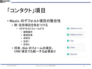 「コンタクト」項目
• とりあえず
• Mautic のデフォルト項目を参考にする
2017年7月4日 Mautic #4 - Contact が奥が深い 13
 