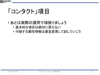 「コンタクト」項目
• Mautic のデフォルト項目の整合性
• 例：住所項目を気をつける
• 1行テキストフィールドで
• 郵便番号
• 都道府県
• 市町村
• 住所１
• 住所２
• 将来、Web のフォームの項目、
CRM 項目でも統一する必要あり
2017年7月4日 Mautic #4 - Contact が奥が深い 14
 