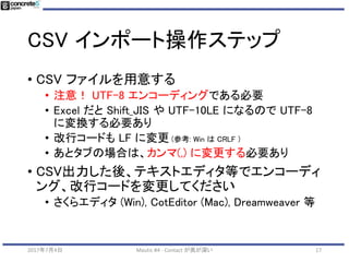 CSV インポート機能
• 既存の見込み客を CSV でインポートする
• 主な目的：
• 一斉メールを送る
• 以前のセミナー参加、Mautic 導入前にお問い合わせ
があった人をトラッキングできるようにする
2017年7月4日 Mautic #4 - Contact が奥が深い 17
 