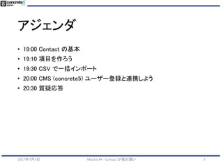 アジェンダ
• 19:00 Contact の基本
• 19:10 項目を作ろう
• 19:30 CSV で一括インポート
• 20:00 CMS (concrete5) ユーザー登録と連携しよう
• 20:30 質疑応答
22017年7月4日 Mautic #4 - Contact が奥が深い
 