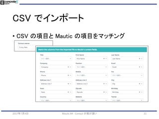 CSV でインポート
212017年7月4日 Mautic #4 - Contact が奥が深い
• CSV ファイルをアップロード
• サンプルファイル
• http://bit.ly/mautic-ngo-2-csv
• ファイル「data.utf8.csv」
を利用
 