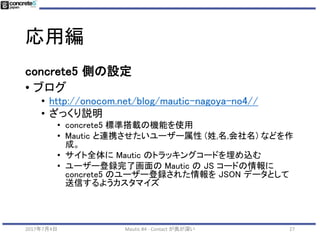 応用編
272017年7月4日 Mautic #4 - Contact が奥が深い
Mautic 側の設定
• カスタムフィールド設定で「Publicly Updatdable」の
設定をオンにする必要あり！
 