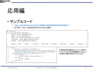 応用編
282017年7月4日 Mautic #4 - Contact が奥が深い
concrete5 側の設定
• ブログ
• http://onocom.net/blog/mautic-nagoya-no4//
• ざっくり説明
• concrete5 標準搭載の機能を使用
• Mautic と連携させたいユーザー属性 (姓,名,会社名) などを作
成。
• サイト全体に Mautic のトラッキングコードを埋め込む
• ユーザー登録完了画面の Mautic の JS コードの情報に
concrete5 のユーザー登録された情報を JSON データとして
送信するようカスタマイズ
 