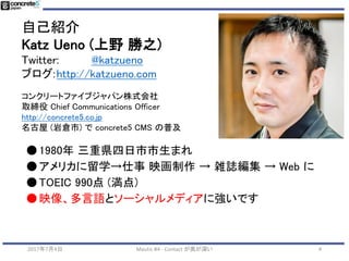 自己紹介
Katz Ueno (上野 勝之)
Twitter: @katzueno
ブログ:http://katzueno.com
コンクリートファイブジャパン株式会社
取締役 Chief Communications Officer
http://concrete5.co.jp
名古屋 (岩倉市) で concrete5 CMS の普及
●1980年 三重県四日市市生まれ
●アメリカに留学→仕事 映画制作 → 雑誌編集 → Web に
●TOEIC 990点 (満点)
●映像、多言語とソーシャルメディアに強いです
2017年7月4日 Mautic #4 - Contact が奥が深い 4
 