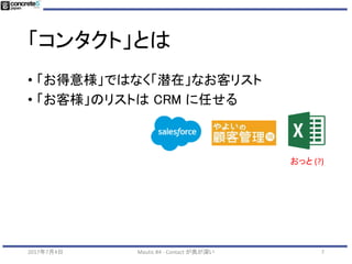 「コンタクト」とは
• Mautic の根幹
• 見込み客のリスト
• サイト訪問者を IP アドレス別で識別
• (V1.4 時点で、IPアドレスベースなのでちょっと不十分)
• フォーム送信、手動入力で見込み客で具現化
2017年7月4日 Mautic #4 - Contact が奥が深い 7
 