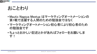おことわり
• Mautic Nagoya Meetup はマーケティングオートメーションの
第1戦で活躍する人間のための勉強会ではなく
• マーケティングオートメーション初心者により初心者のため
の勉強会です
• ちょっとおかしい記述とかがあればフォローをお願いしま
す！
2016年10月1日 Mautic #7 - Dynamic Contents
 