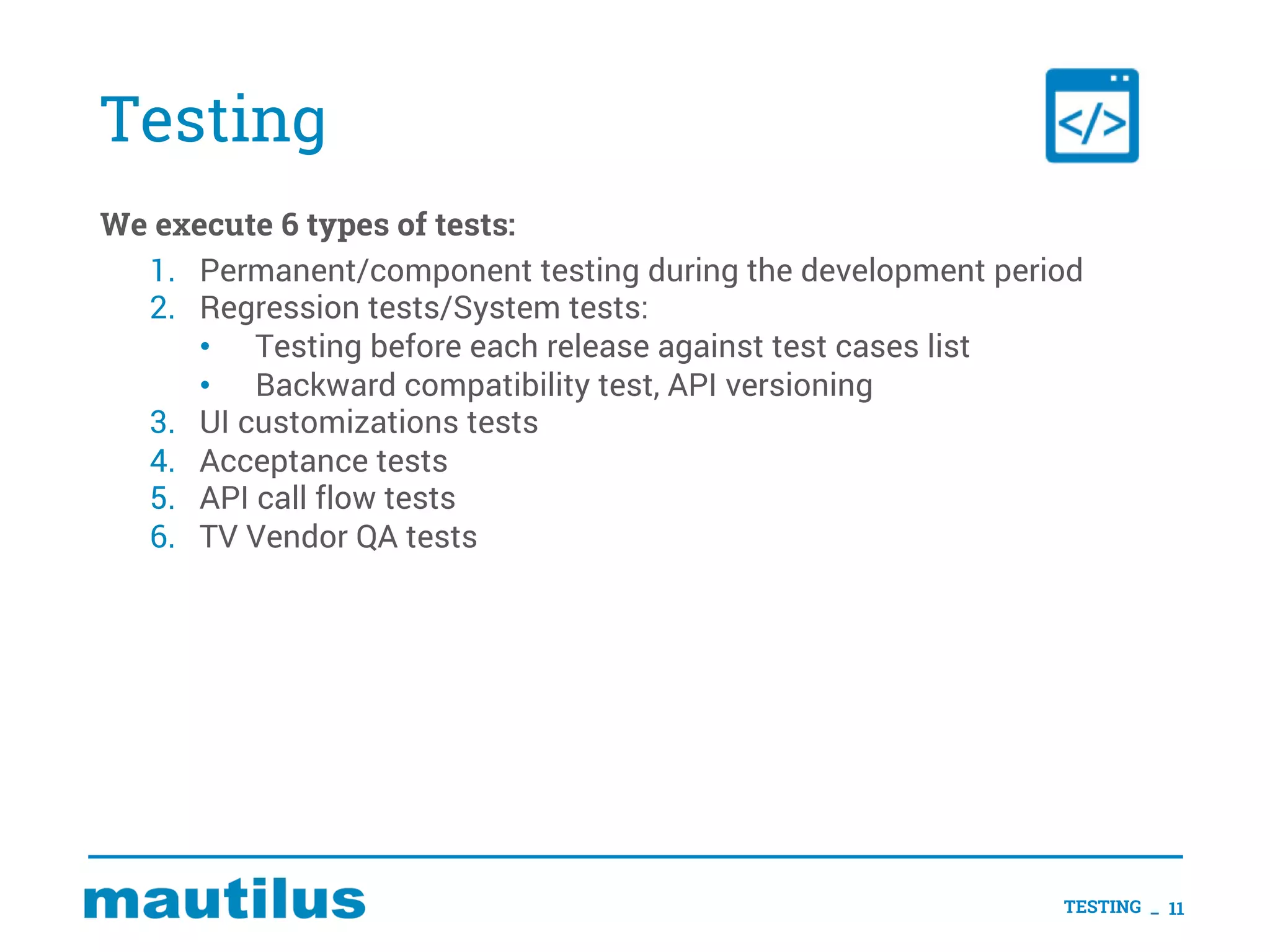 Testing
We execute 6 types of tests:
1. Permanent/component testing during the development period
2. Regression tests/System tests:
• Testing before each release against test cases list
• Backward compatibility test, API versioning
3. UI customizations tests
4. Acceptance tests
5. API call flow tests
6. TV Vendor QA tests
TESTING _ 11
 