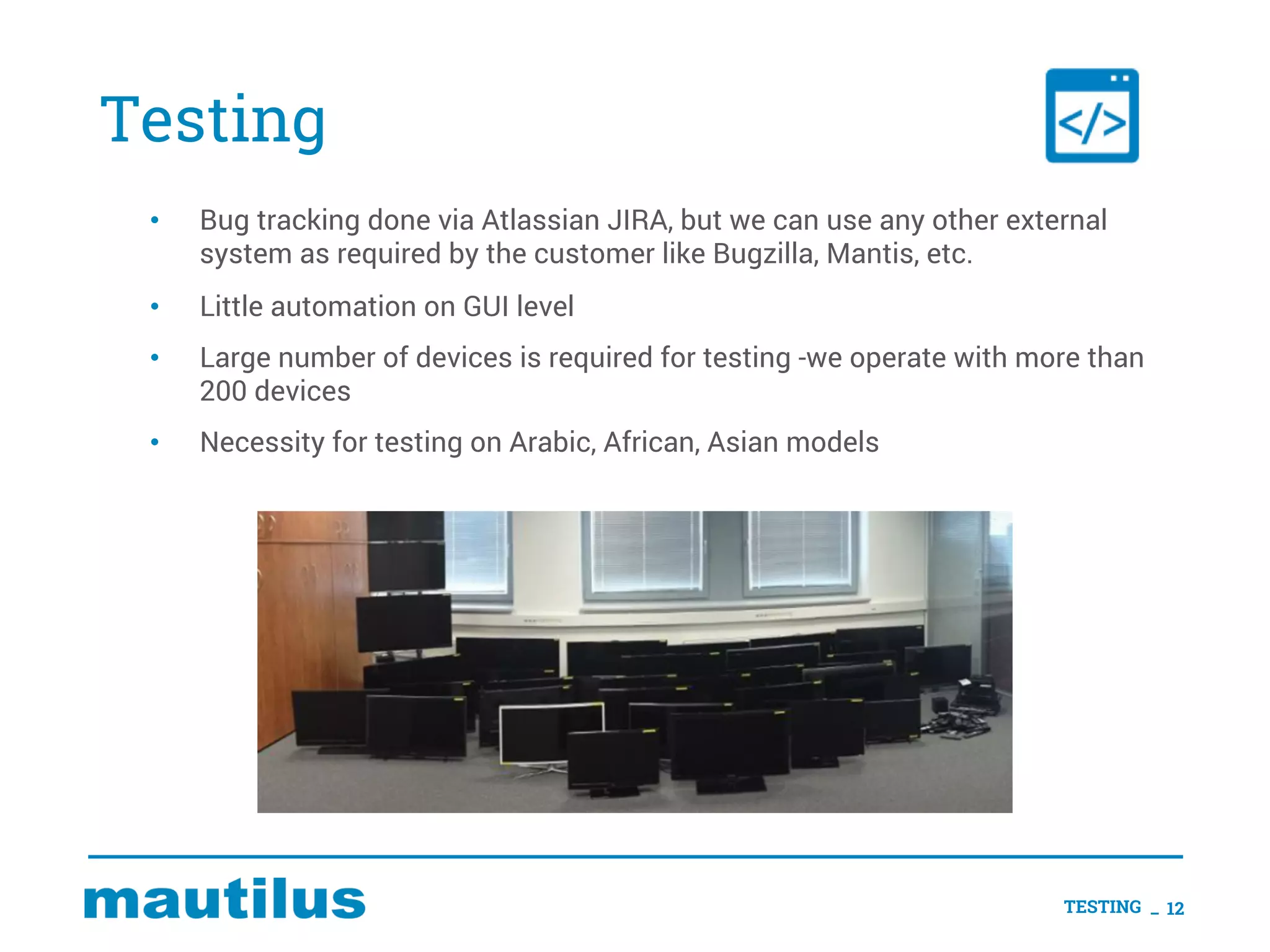 Testing
• Bug tracking done via Atlassian JIRA, but we can use any other external
system as required by the customer like Bugzilla, Mantis, etc.
• Little automation on GUI level
• Large number of devices is required for testing -we operate with more than
200 devices
• Necessity for testing on Arabic, African, Asian models
TESTING _ 12
 