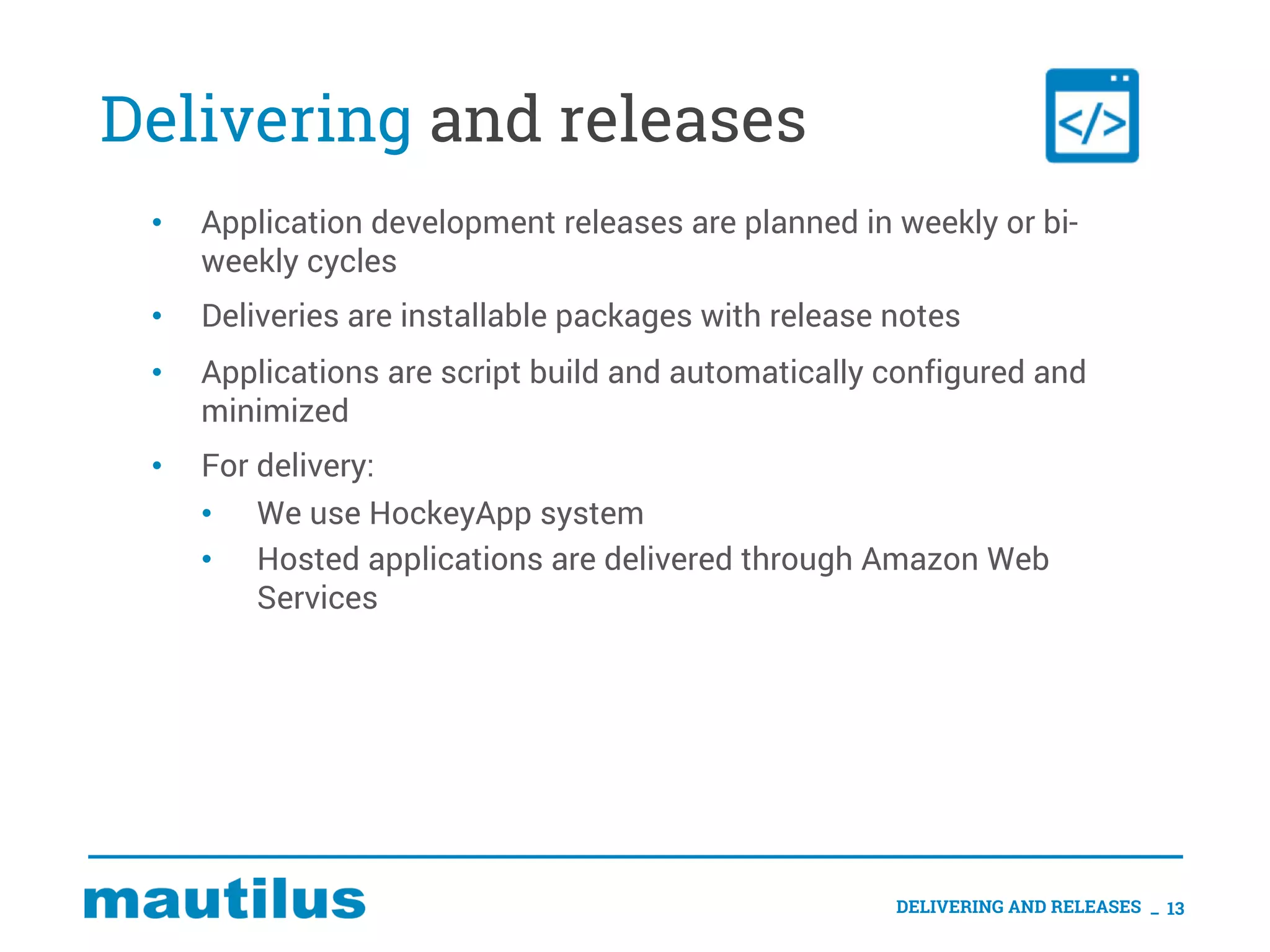 Delivering and releases
• Application development releases are planned in weekly or bi-
weekly cycles
• Deliveries are installable packages with release notes
• Applications are script build and automatically configured and
minimized
• For delivery:
• We use HockeyApp system
• Hosted applications are delivered through Amazon Web
Services
DELIVERING AND RELEASES _ 13
 