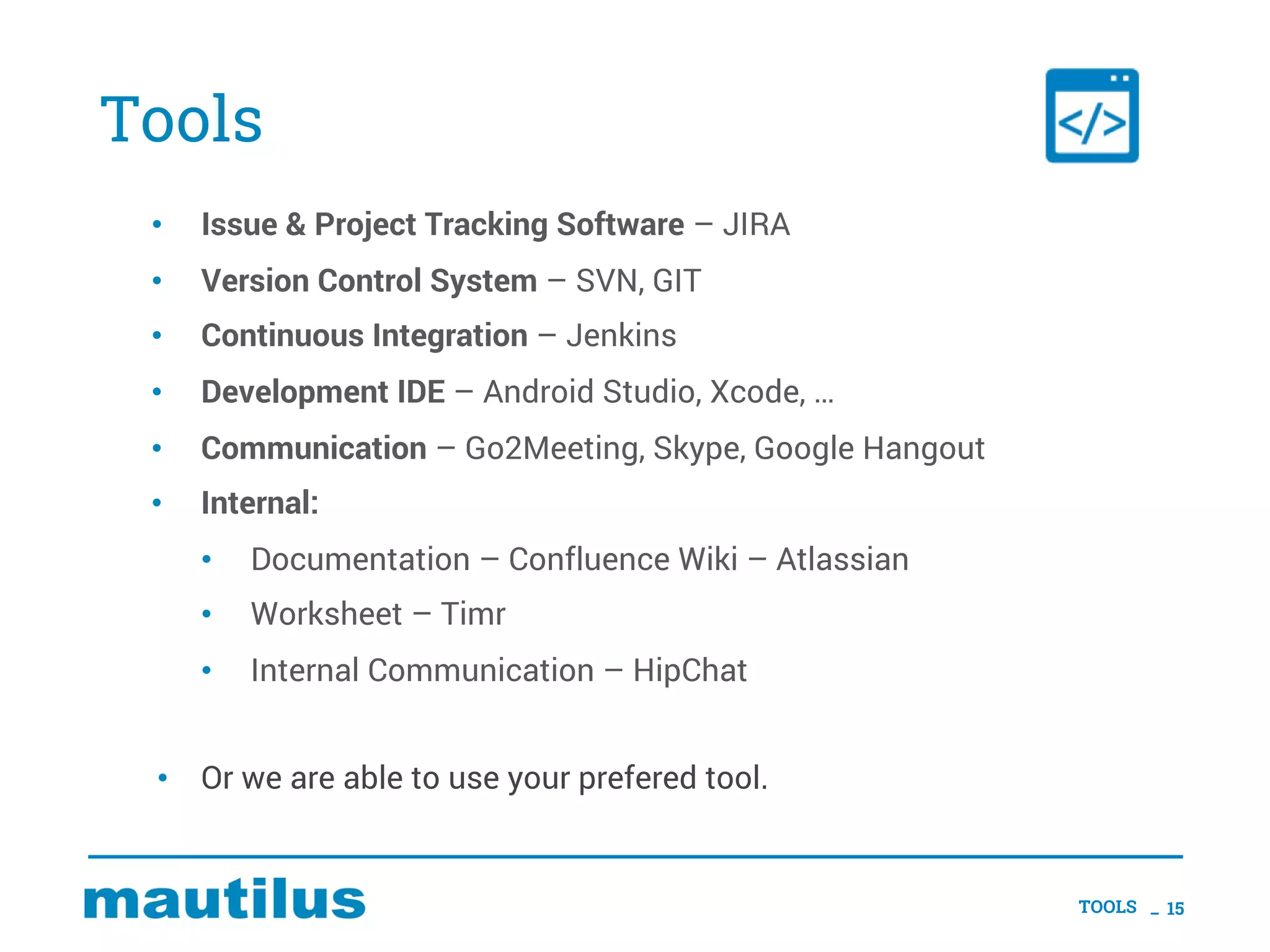 Tools
• Issue & Project Tracking Software – JIRA
• Version Control System – SVN, GIT
• Continuous Integration – Jenkins
• Development IDE – Android Studio, Xcode, …
• Communication – Go2Meeting, Skype, Google Hangout
• Internal:
• Documentation – Confluence Wiki – Atlassian
• Worksheet – Timr
• Internal Communication – HipChat
• Or we are able to use your prefered tool.
TOOLS _ 15
 