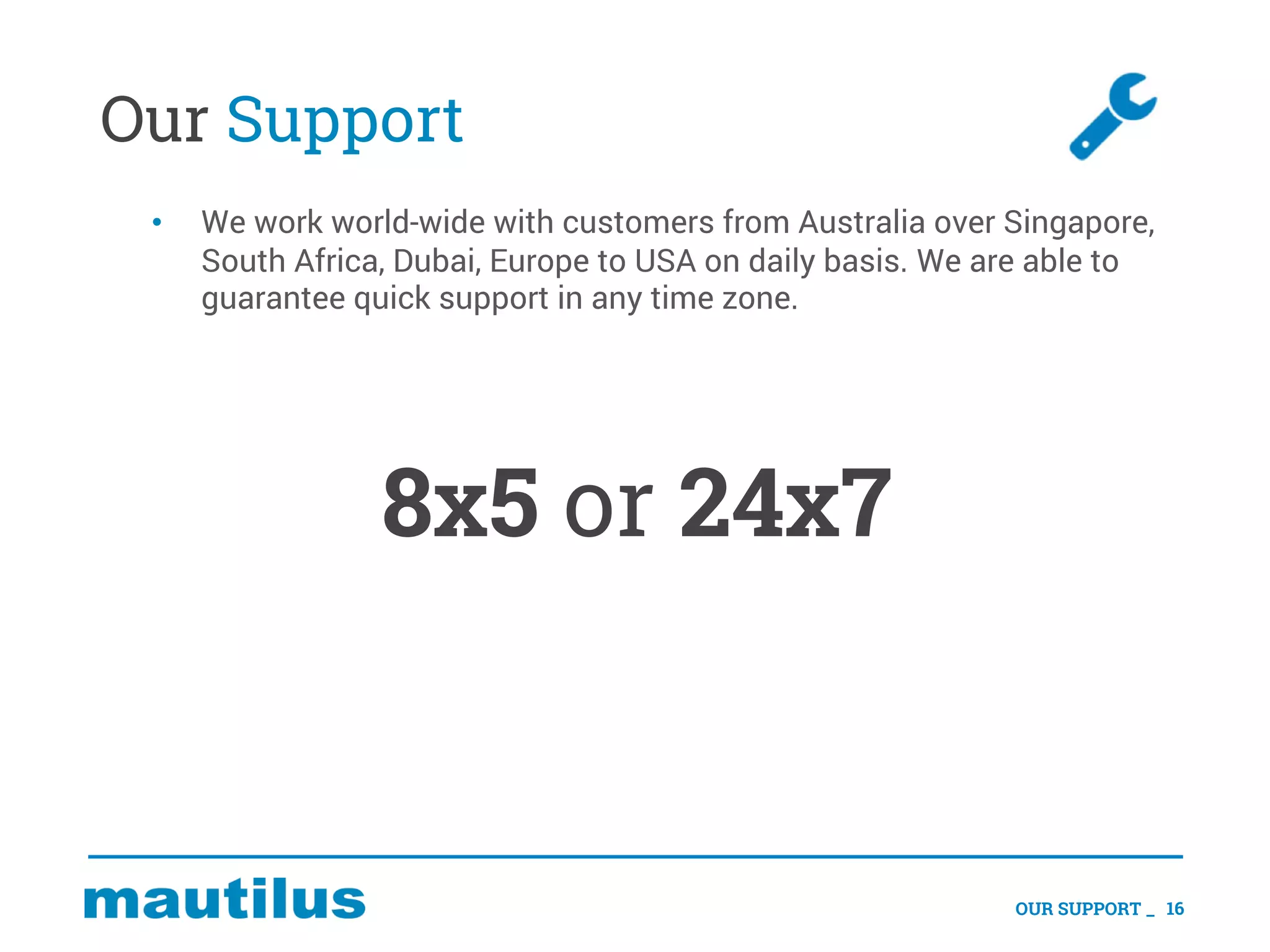 Our Support
• We work world-wide with customers from Australia over Singapore,
South Africa, Dubai, Europe to USA on daily basis. We are able to
guarantee quick support in any time zone.
8x5 or 24x7
OUR SUPPORT _ 16
 