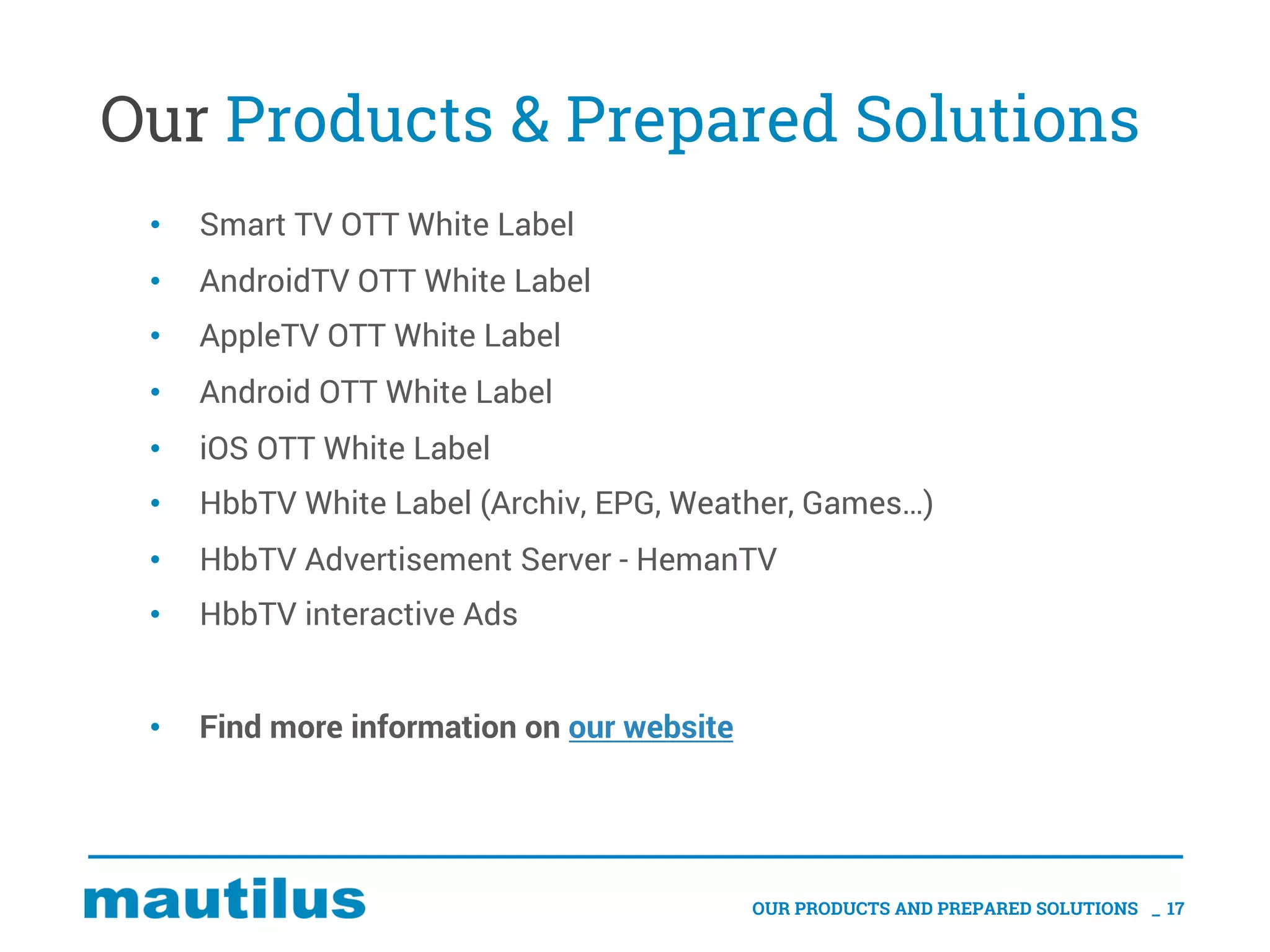 Our Products & Prepared Solutions
• Smart TV OTT White Label
• AndroidTV OTT White Label
• AppleTV OTT White Label
• Android OTT White Label
• iOS OTT White Label
• HbbTV White Label (Archiv, EPG, Weather, Games…)
• HbbTV Advertisement Server - HemanTV
• HbbTV interactive Ads
• Find more information on our website
OUR PRODUCTS AND PREPARED SOLUTIONS _ 17
 