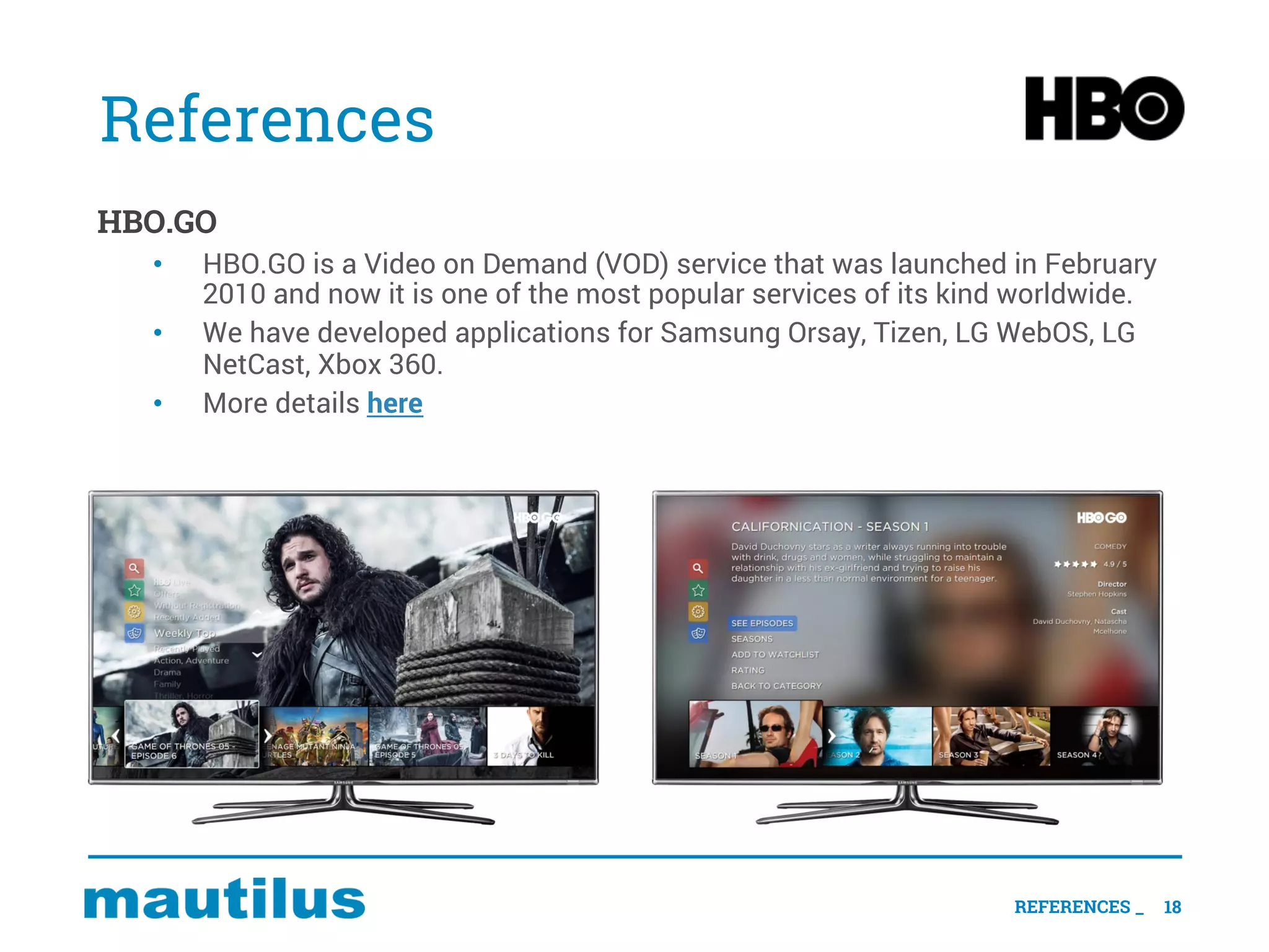References
HBO.GO
• HBO.GO is a Video on Demand (VOD) service that was launched in February
2010 and now it is one of the most popular services of its kind worldwide.
• We have developed applications for Samsung Orsay, Tizen, LG WebOS, LG
NetCast, Xbox 360.
• More details here
18REFERENCES _
 