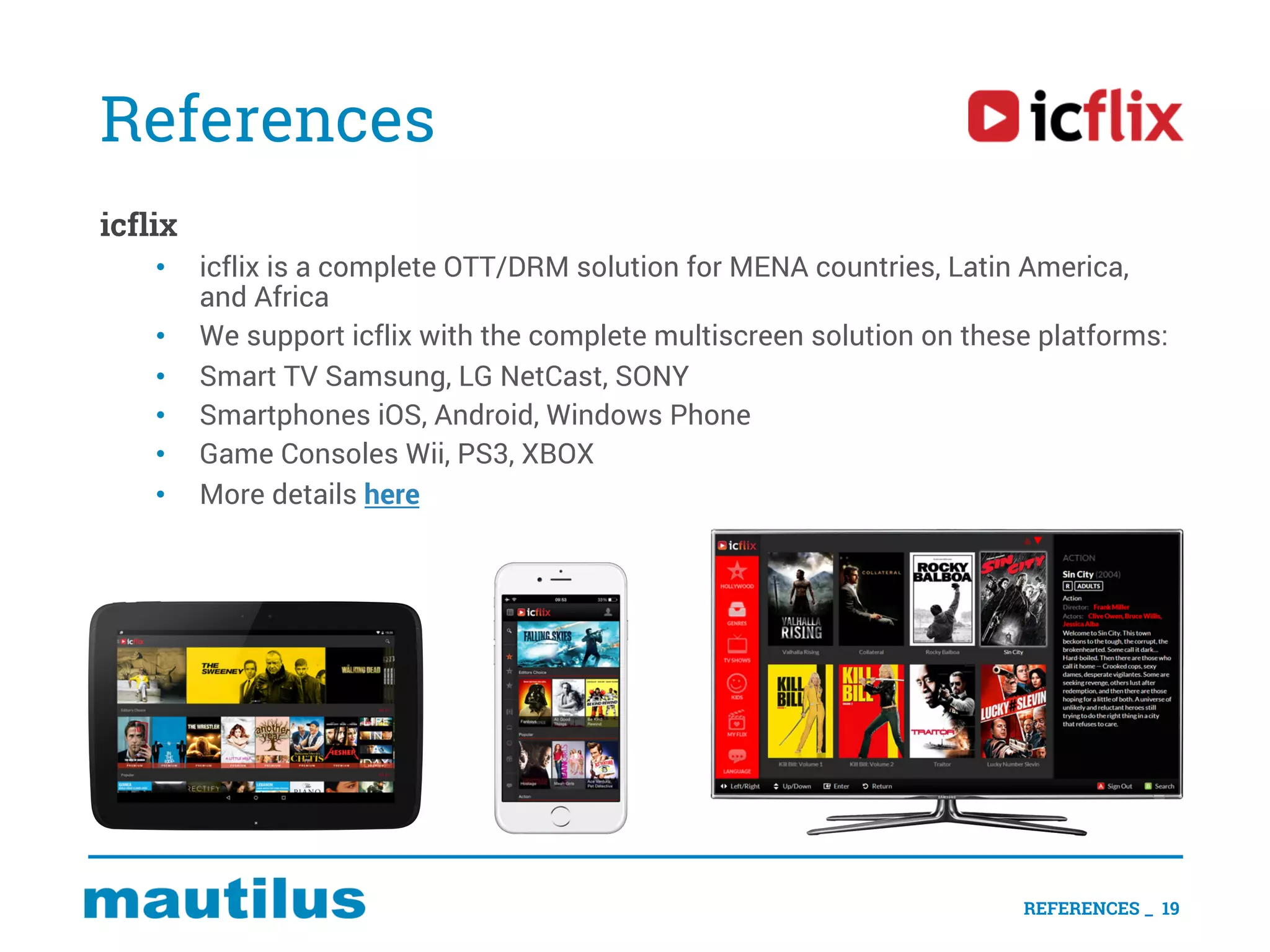 References
icflix
• icflix is a complete OTT/DRM solution for MENA countries, Latin America,
and Africa
• We support icflix with the complete multiscreen solution on these platforms:
• Smart TV Samsung, LG NetCast, SONY
• Smartphones iOS, Android, Windows Phone
• Game Consoles Wii, PS3, XBOX
• More details here
REFERENCES _ 19
 