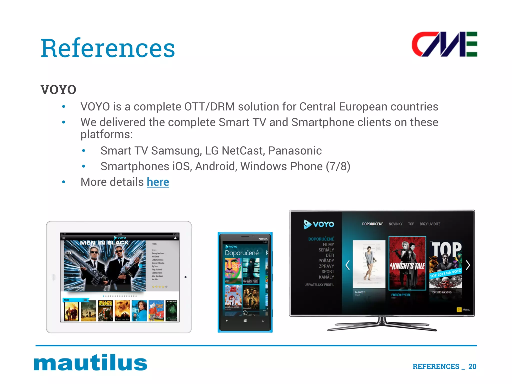 References
VOYO
• VOYO is a complete OTT/DRM solution for Central European countries
• We delivered the complete Smart TV and Smartphone clients on these
platforms:
• Smart TV Samsung, LG NetCast, Panasonic
• Smartphones iOS, Android, Windows Phone (7/8)
• More details here
REFERENCES _ 20
 
