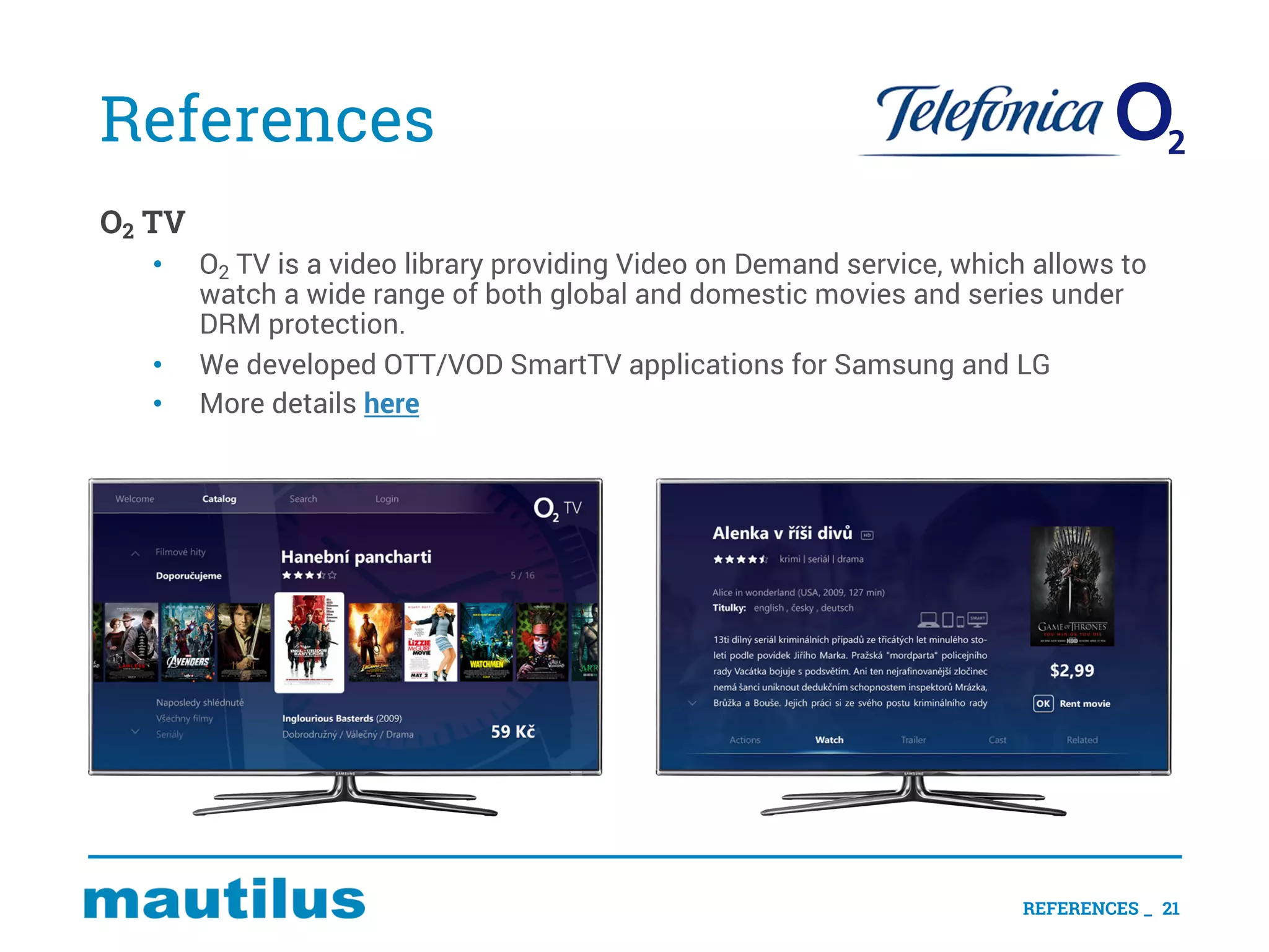 References
O2 TV
• O2 TV is a video library providing Video on Demand service, which allows to
watch a wide range of both global and domestic movies and series under
DRM protection.
• We developed OTT/VOD SmartTV applications for Samsung and LG
• More details here
REFERENCES _ 21
 