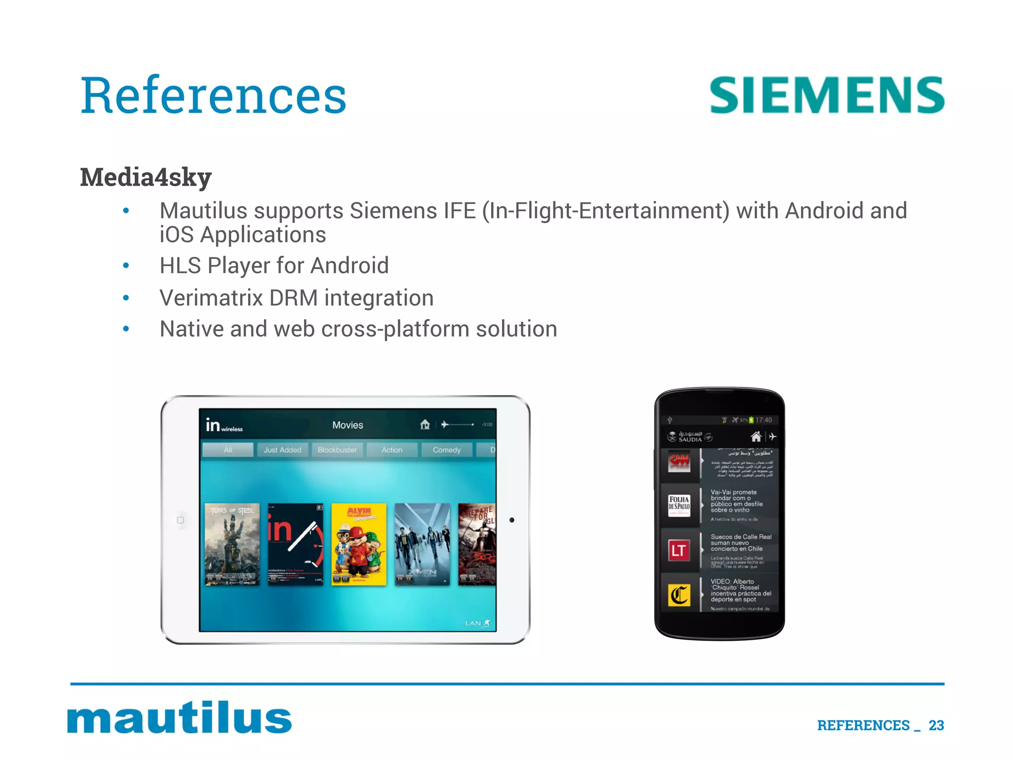 References
Media4sky
• Mautilus supports Siemens IFE (In-Flight-Entertainment) with Android and
iOS Applications
• HLS Player for Android
• Verimatrix DRM integration
• Native and web cross-platform solution
REFERENCES _ 23
 