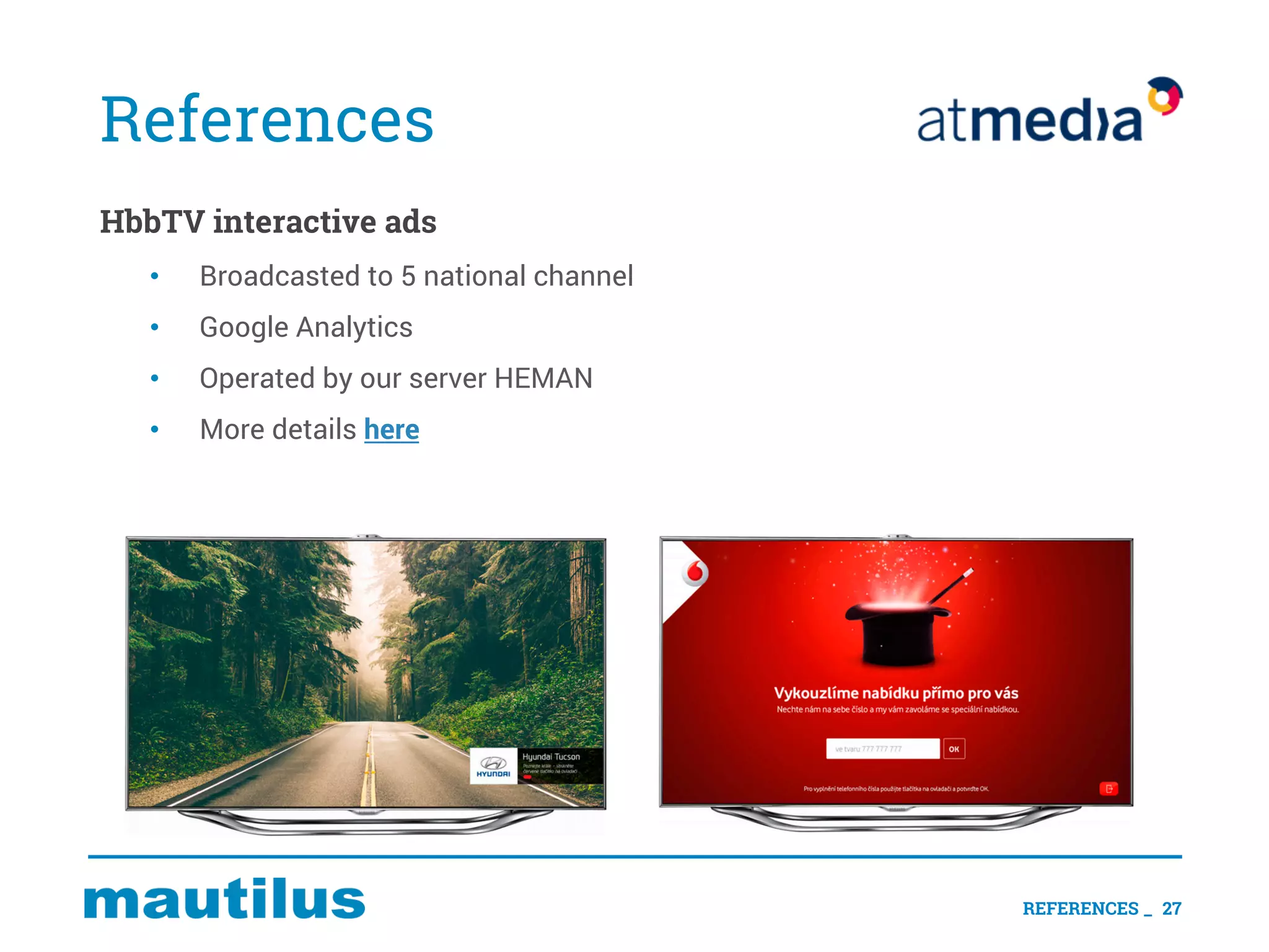 References
HbbTV interactive ads
• Broadcasted to 5 national channel
• Google Analytics
• Operated by our server HEMAN
• More details here
REFERENCES _ 27
 