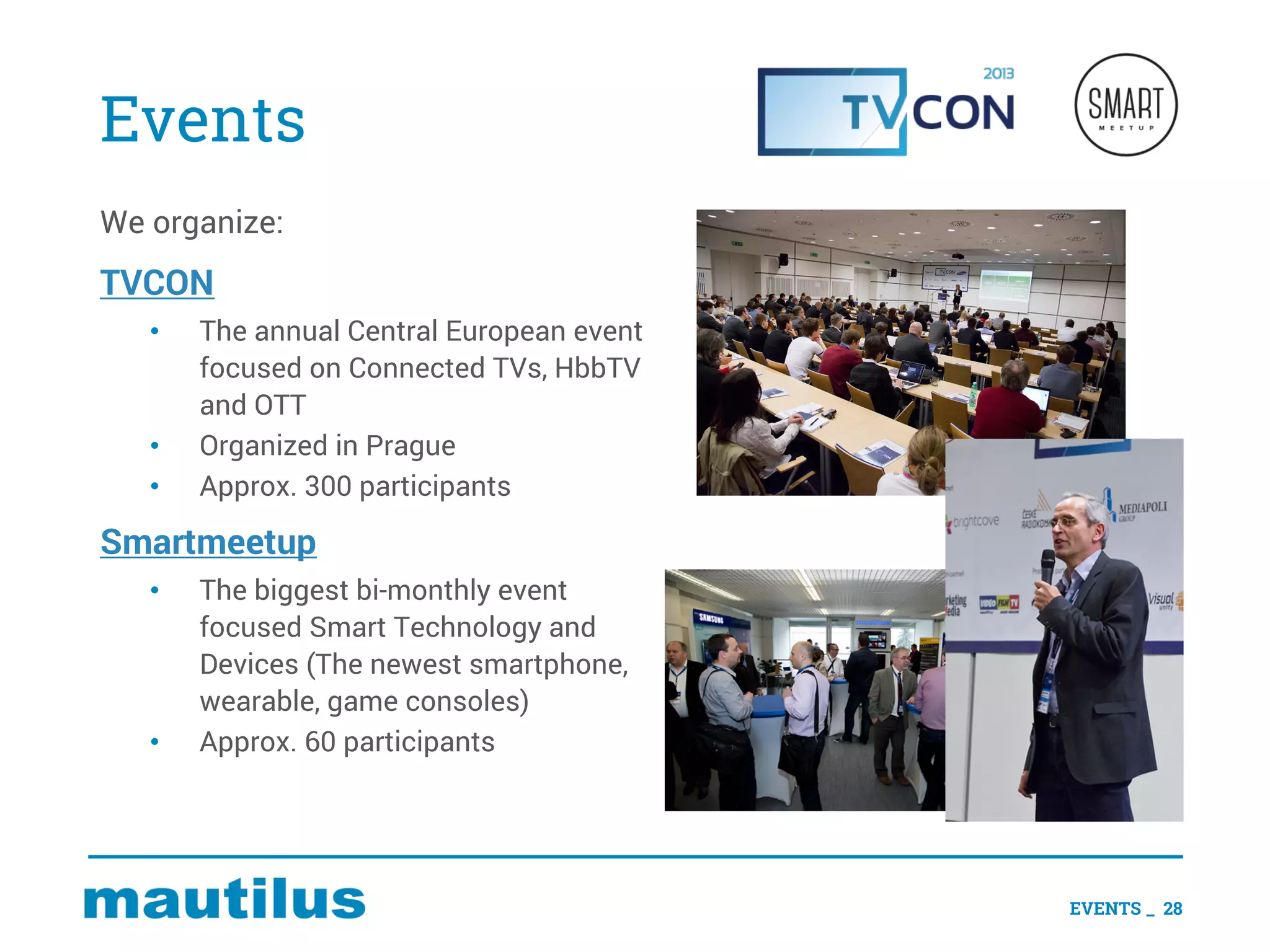 Events
We organize:
TVCON
• The annual Central European event
focused on Connected TVs, HbbTV
and OTT
• Organized in Prague
• Approx. 300 participants
Smartmeetup
• The biggest bi-monthly event
focused Smart Technology and
Devices (The newest smartphone,
wearable, game consoles)
• Approx. 60 participants
EVENTS _ 28
 