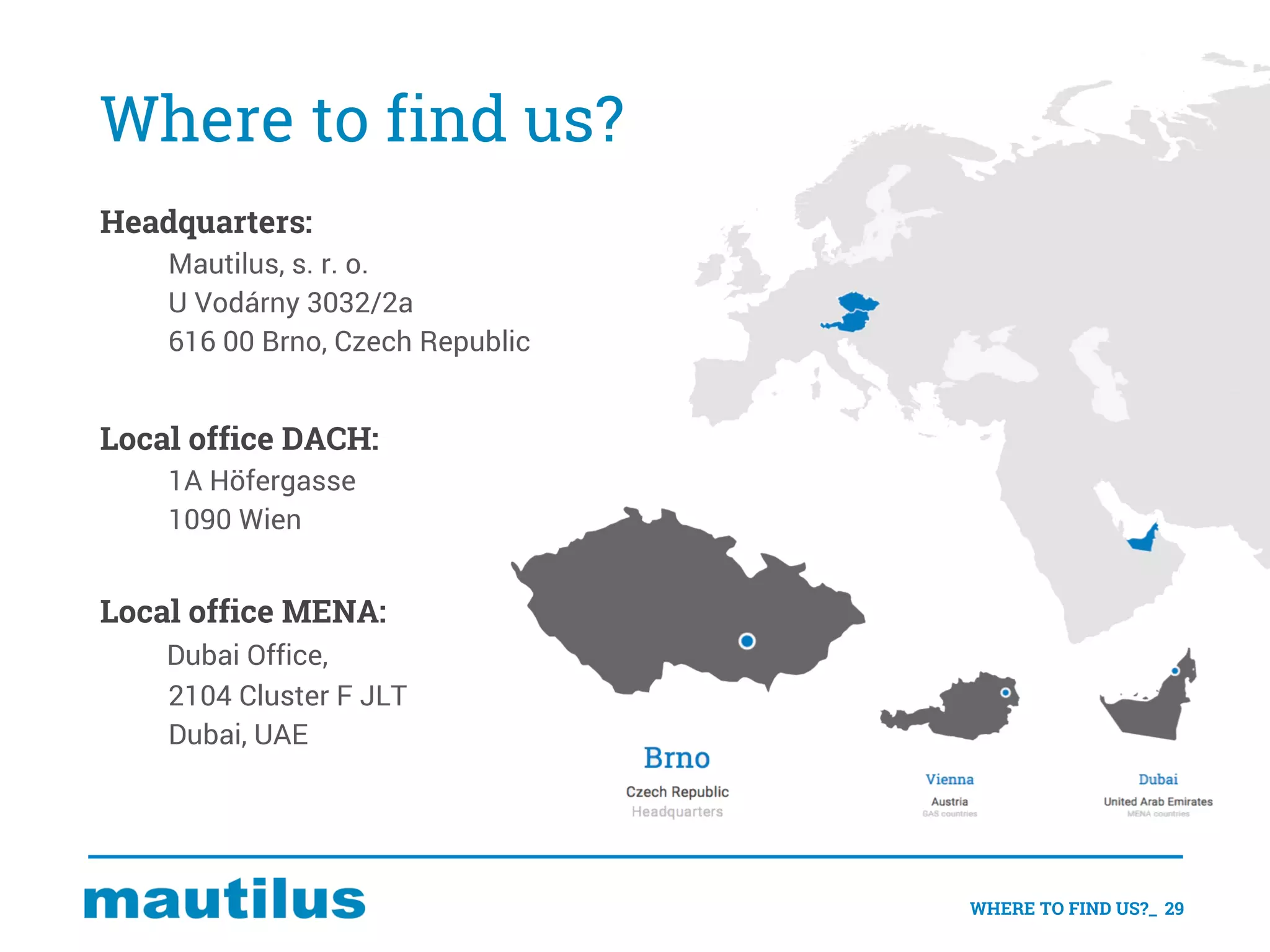 Where to find us?
WHERE TO FIND US?_ 29
Headquarters:
Mautilus, s. r. o.
U Vodárny 3032/2a
616 00 Brno, Czech Republic
Local office DACH:
1A Höfergasse
1090 Wien
Local office MENA:
Dubai Office,
2104 Cluster F JLT
Dubai, UAE
 