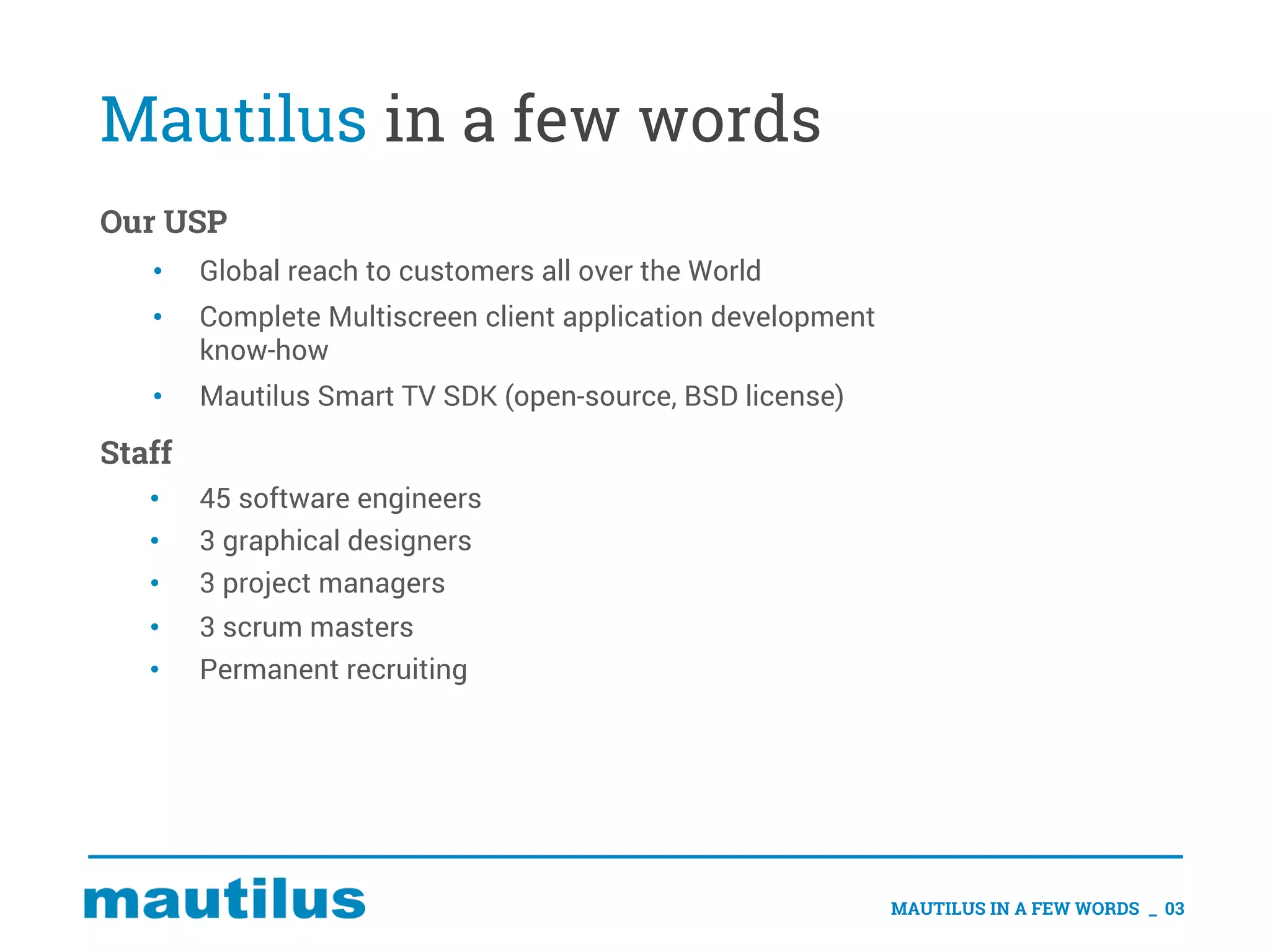 Mautilus in a few words
Our USP
• Global reach to customers all over the World
• Complete Multiscreen client application development
know-how
• Mautilus Smart TV SDK (open-source, BSD license)
Staff
• 45 software engineers
• 3 graphical designers
• 3 project managers
• 3 scrum masters
• Permanent recruiting
MAUTILUS IN A FEW WORDS _ 03
 