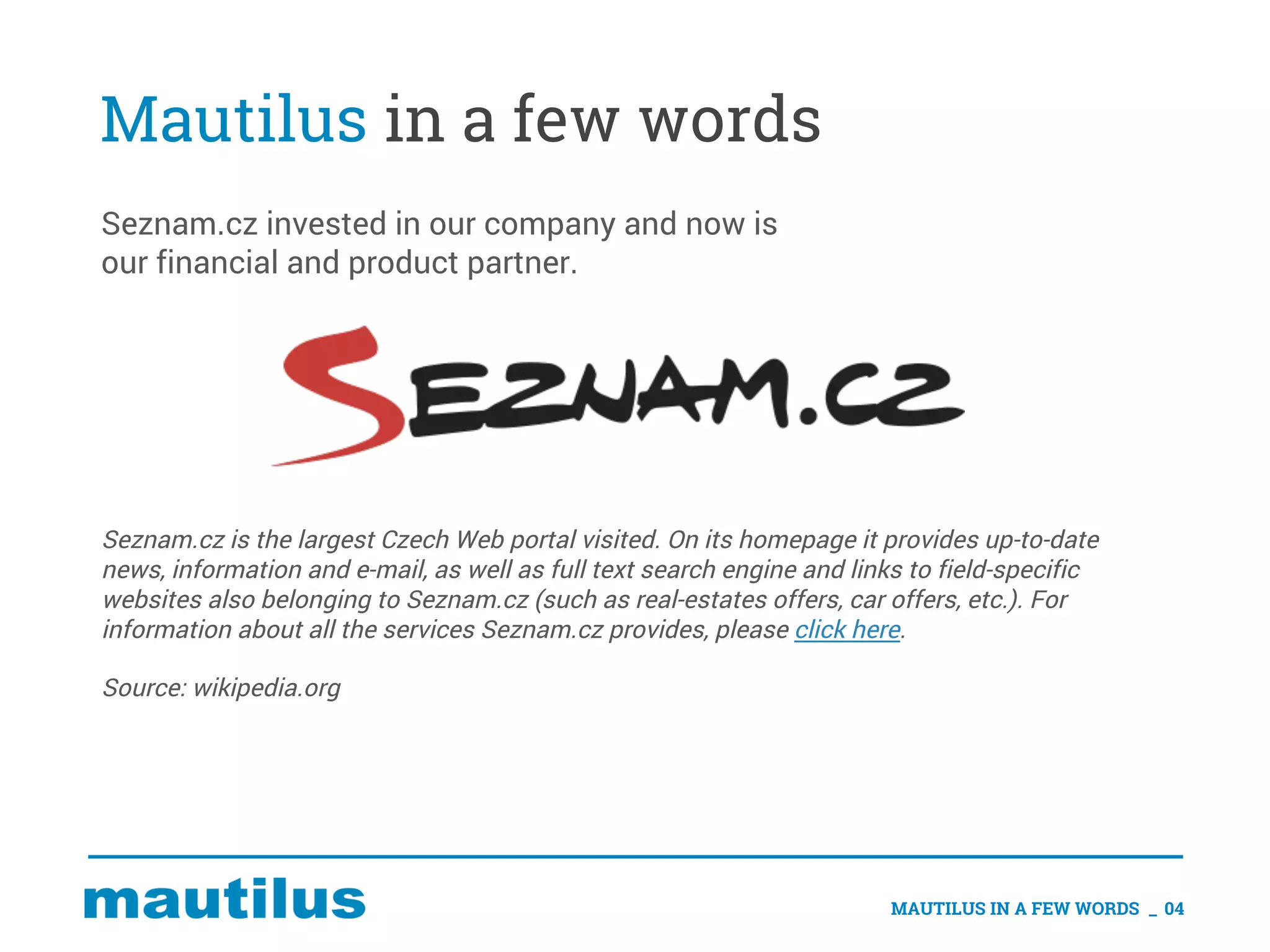 Mautilus in a few words
Seznam.cz invested in our company and now is
our financial and product partner.
MAUTILUS IN A FEW WORDS _ 04
Seznam.cz is the largest Czech Web portal visited. On its homepage it provides up-to-date
news, information and e-mail, as well as full text search engine and links to field-specific
websites also belonging to Seznam.cz (such as real-estates offers, car offers, etc.). For
information about all the services Seznam.cz provides, please click here.
Source: wikipedia.org
 