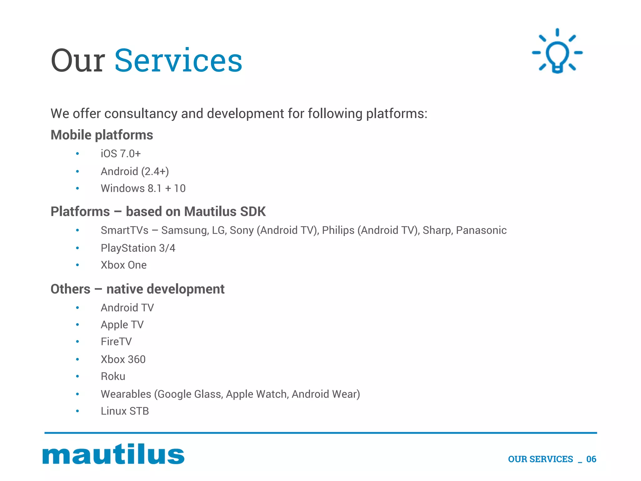 Our Services
We offer consultancy and development for following platforms:
Mobile platforms
• iOS 7.0+
• Android (2.4+)
• Windows 8.1 + 10
Platforms – based on Mautilus SDK
• SmartTVs – Samsung, LG, Sony (Android TV), Philips (Android TV), Sharp, Panasonic
• PlayStation 3/4
• Xbox One
Others – native development
• Android TV
• Apple TV
• FireTV
• Xbox 360
• Roku
• Wearables (Google Glass, Apple Watch, Android Wear)
• Linux STB
OUR SERVICES _ 06
 