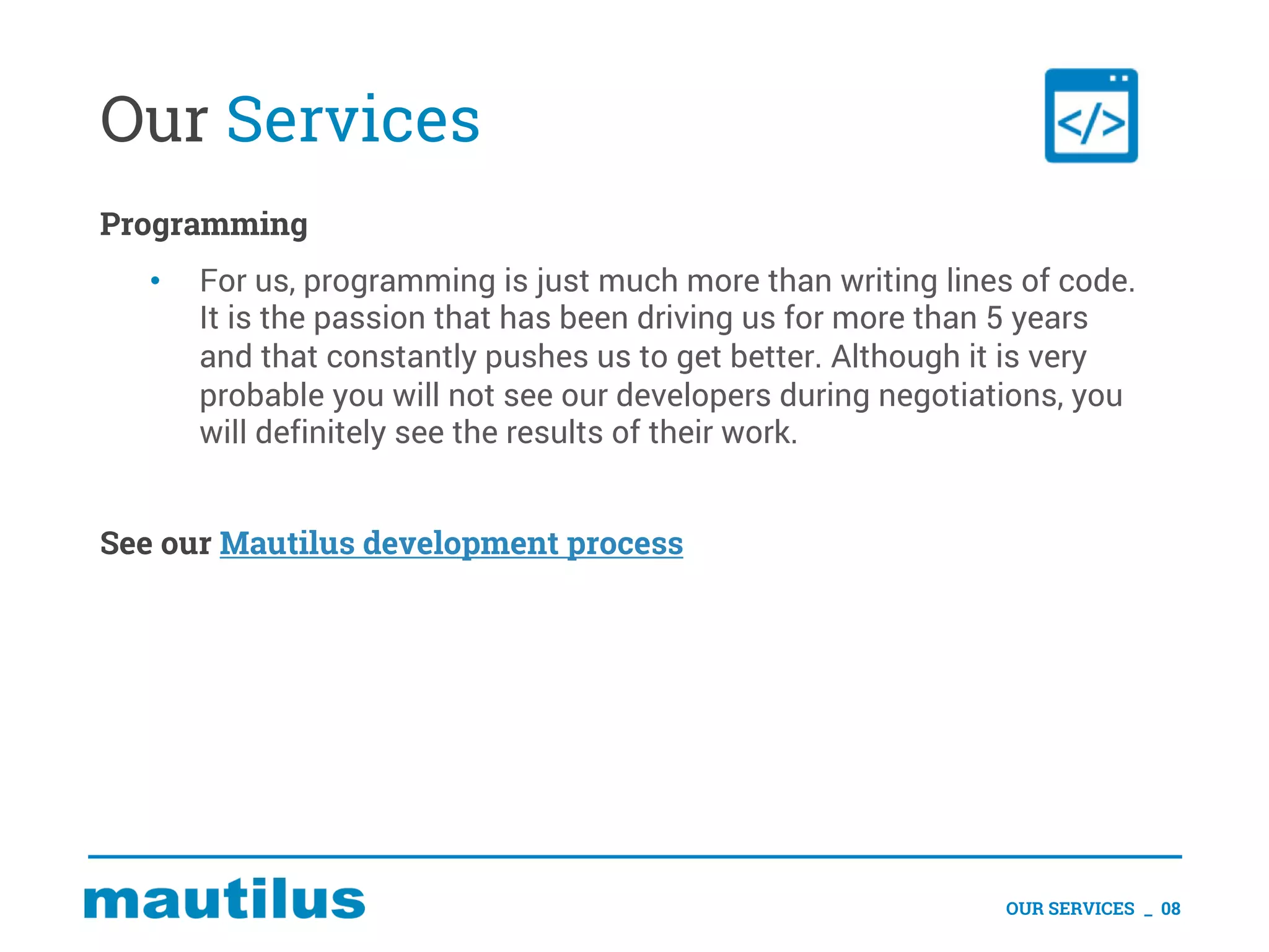 Our Services
Programming
• For us, programming is just much more than writing lines of code.
It is the passion that has been driving us for more than 5 years
and that constantly pushes us to get better. Although it is very
probable you will not see our developers during negotiations, you
will definitely see the results of their work.
See our Mautilus development process
OUR SERVICES _ 08
 