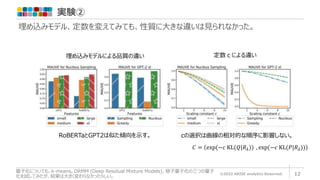 実験②
©2022 ARISE analytics Reserved. 12
量子化についても、k-means, DRMM (Deep Residual Mixture Models), 格子量子化の三つの量子
化を試してみたが、結果は大きく変わらなかったらしい。
埋め込みモデル、定数を変えてみても、性質に大きな違いは見られなかった。
埋め込みモデルによる品質の違い
RoBERTaとGPT2は似た傾向を示す。 cの選択は曲線の相対的な順序に影響しない。
定数ｃによる違い
𝐶 = exp(−𝑐 KL(𝑄|𝑅𝜆)) , exp(−𝑐 KL(𝑃|𝑅𝜆))
 