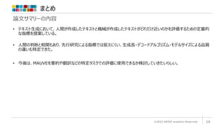 まとめ
©2022 ARISE analytics Reserved. 16
論文サマリーの内容
• テキスト生成において、人間が作成したテキストと機械が作成したテキストがどれだけ近いのかを評価するための定量的
な指標を提案している。
• 人間の判断と相関もあり、先行研究による指標では捉えにくい、生成長・デコードアルゴリズム・モデルサイズによる品質
の違いも特定できた。
• 今後は、MAUVEを要約や翻訳などの特定タスクでの評価に使用できるか検討していきたいらしい。
 