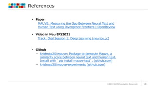 References
©2022 ARISE analytics Reserved. 18
• Paper
MAUVE: Measuring the Gap Between Neural Text and
Human Text using Divergence Frontiers | OpenReview
• Video in NeurIPS2021
Track: Oral Session 1: Deep Learning (neurips.cc)
• Github
• krishnap25/mauve: Package to compute Mauve, a
similarity score between neural text and human text.
Install with `pip install mauve-text`. (github.com)
• krishnap25/mauve-experiments (github.com)
 