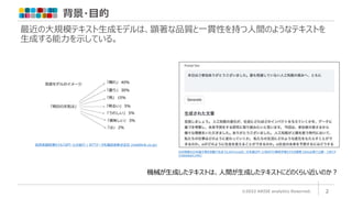 背景・目的
©2022 ARISE analytics Reserved. 2
最近の大規模テキスト生成モデルは、顕著な品質と一貫性を持つ人間のようなテキストを
生成する能力を示している。
AIが高度な日本語文章を自動で生成 りんなのrinna社、日本語GPT-2/BERTの事前学習モデルを開発 GitHub等で公開 - ロボスタ
(robotstart.info)
機械が生成したテキストは、人間が生成したテキストにどのくらい近いのか？
自然言語処理モデル「GPT-3」の紹介 | NTTデータ先端技術株式会社 (intellilink.co.jp)
 